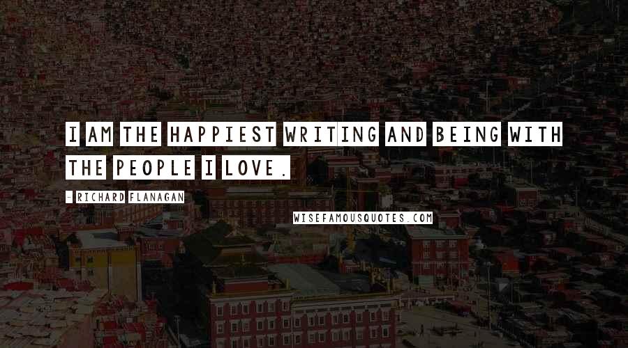 Richard Flanagan Quotes: I am the happiest writing and being with the people I love.