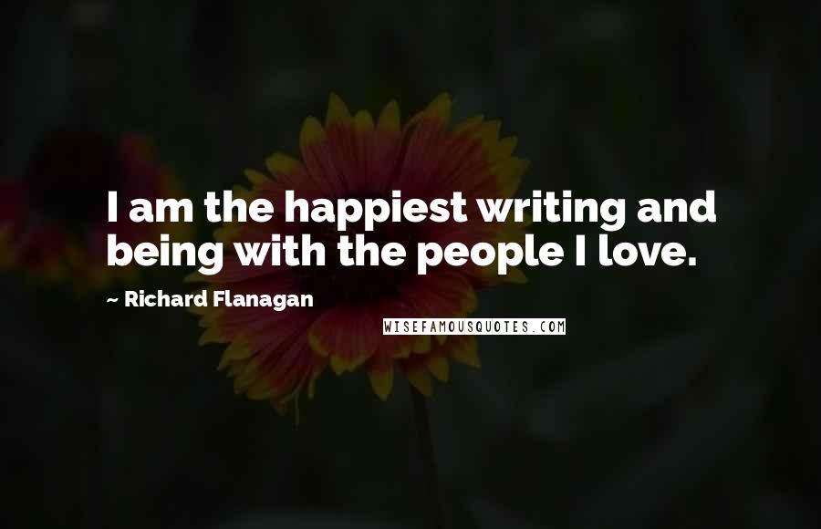 Richard Flanagan Quotes: I am the happiest writing and being with the people I love.