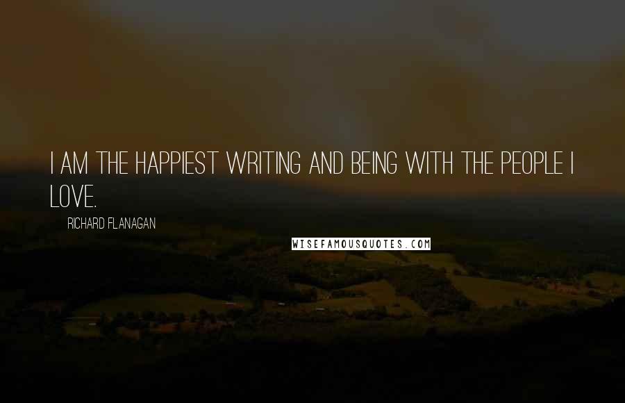 Richard Flanagan Quotes: I am the happiest writing and being with the people I love.