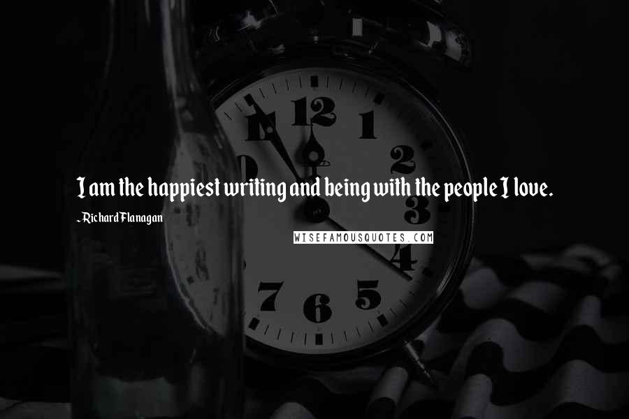 Richard Flanagan Quotes: I am the happiest writing and being with the people I love.