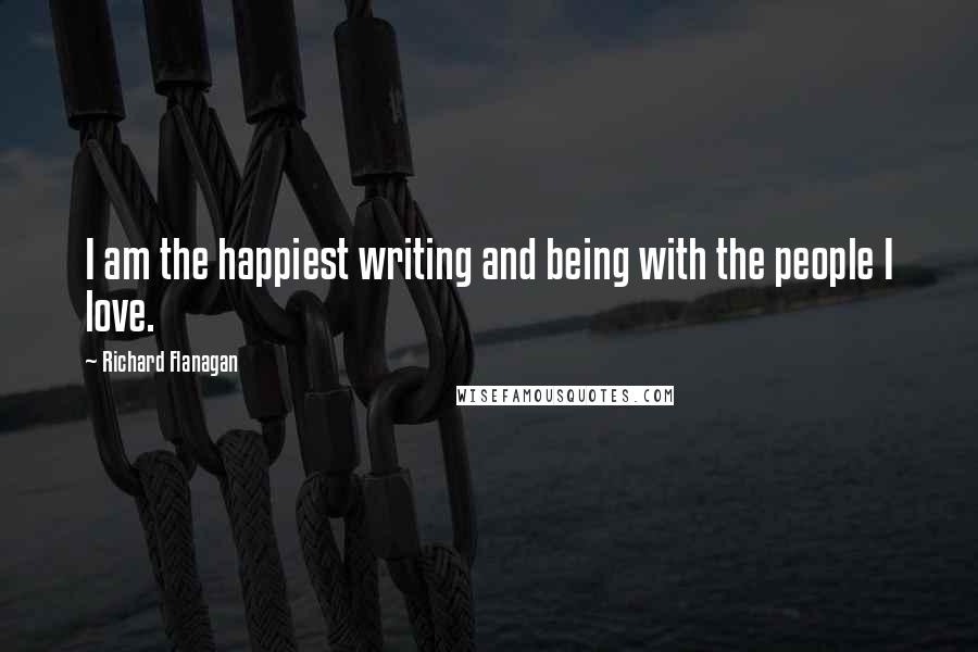 Richard Flanagan Quotes: I am the happiest writing and being with the people I love.