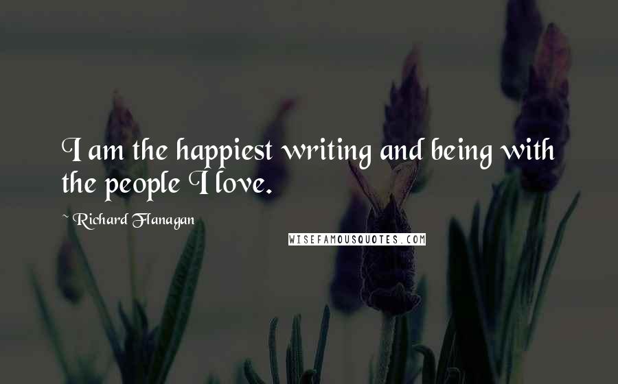 Richard Flanagan Quotes: I am the happiest writing and being with the people I love.