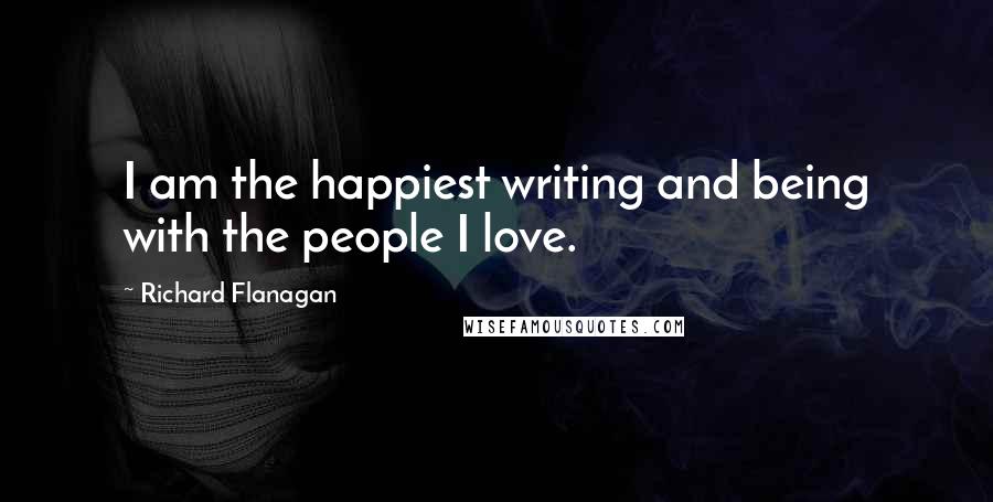 Richard Flanagan Quotes: I am the happiest writing and being with the people I love.