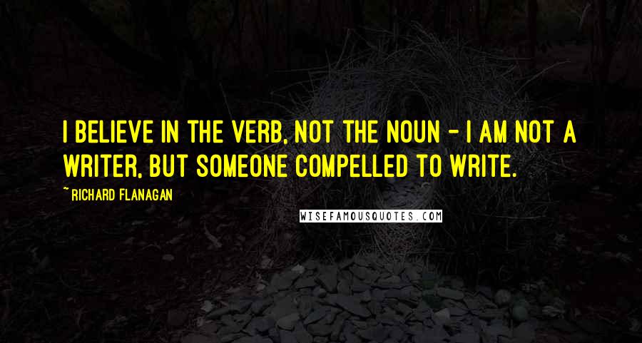 Richard Flanagan Quotes: I believe in the verb, not the noun - I am not a writer, but someone compelled to write.