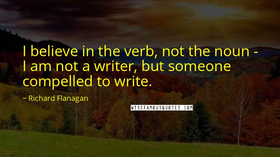 Richard Flanagan Quotes: I believe in the verb, not the noun - I am not a writer, but someone compelled to write.