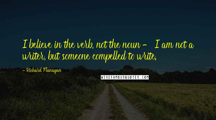 Richard Flanagan Quotes: I believe in the verb, not the noun - I am not a writer, but someone compelled to write.