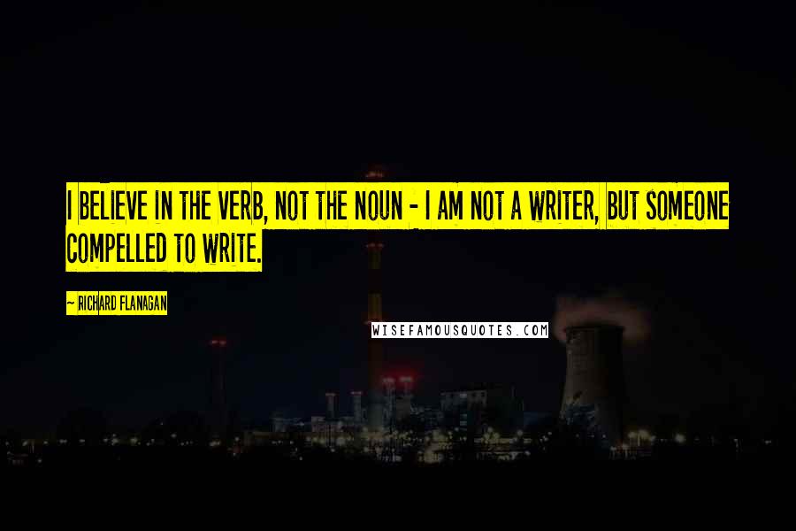 Richard Flanagan Quotes: I believe in the verb, not the noun - I am not a writer, but someone compelled to write.