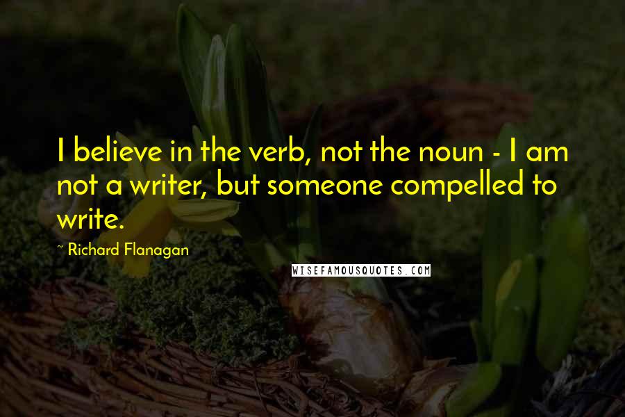 Richard Flanagan Quotes: I believe in the verb, not the noun - I am not a writer, but someone compelled to write.