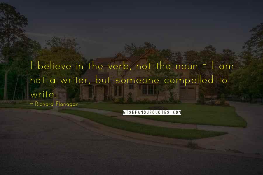 Richard Flanagan Quotes: I believe in the verb, not the noun - I am not a writer, but someone compelled to write.