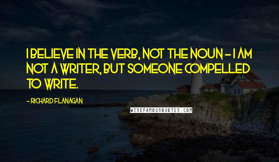 Richard Flanagan Quotes: I believe in the verb, not the noun - I am not a writer, but someone compelled to write.