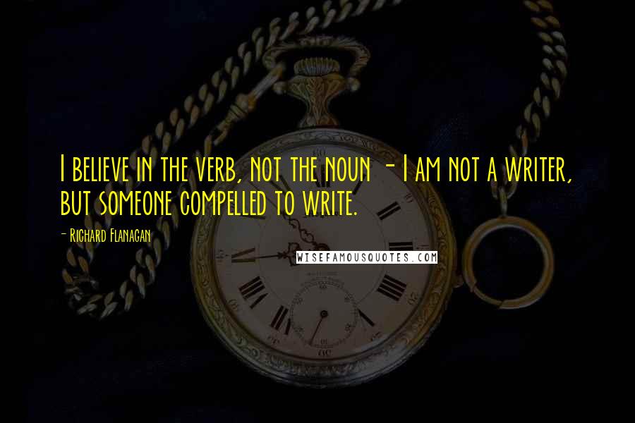 Richard Flanagan Quotes: I believe in the verb, not the noun - I am not a writer, but someone compelled to write.