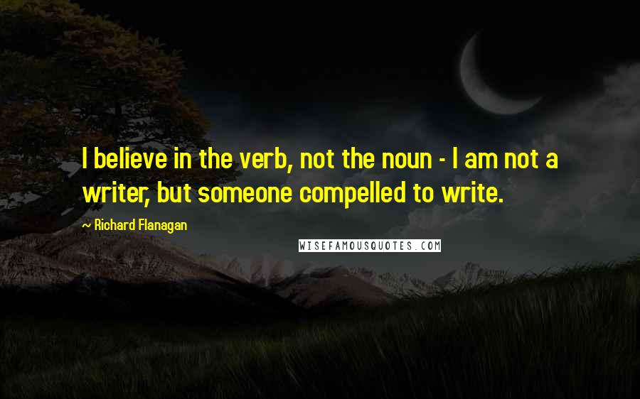 Richard Flanagan Quotes: I believe in the verb, not the noun - I am not a writer, but someone compelled to write.