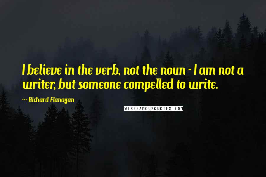 Richard Flanagan Quotes: I believe in the verb, not the noun - I am not a writer, but someone compelled to write.