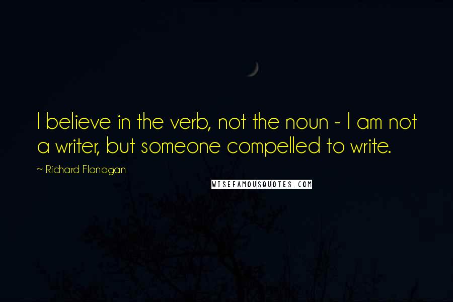 Richard Flanagan Quotes: I believe in the verb, not the noun - I am not a writer, but someone compelled to write.