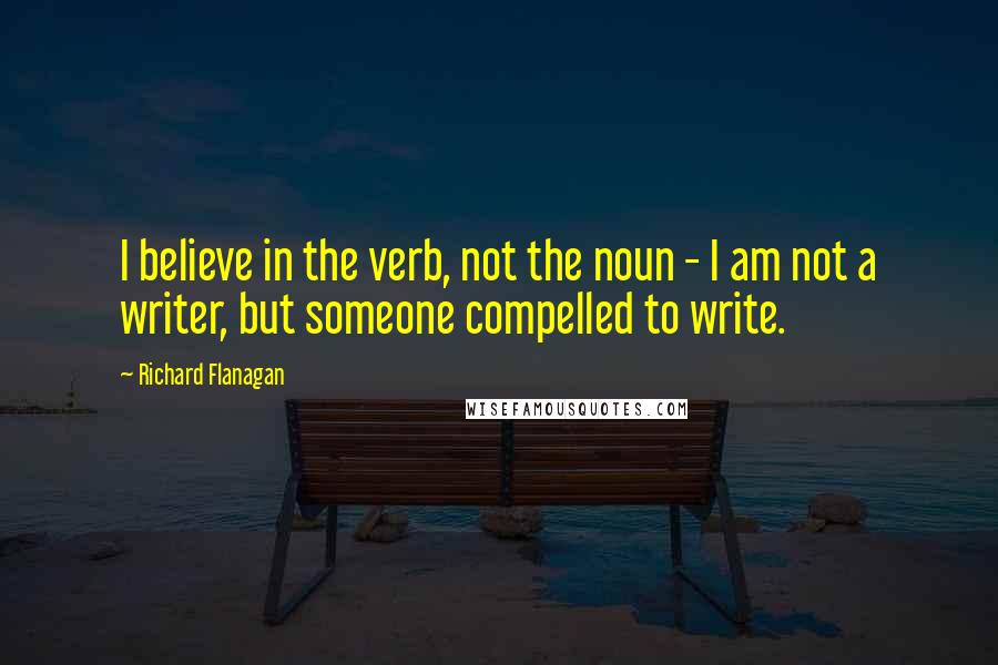 Richard Flanagan Quotes: I believe in the verb, not the noun - I am not a writer, but someone compelled to write.