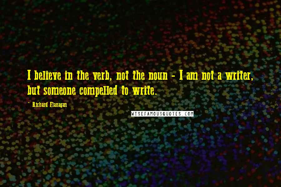 Richard Flanagan Quotes: I believe in the verb, not the noun - I am not a writer, but someone compelled to write.