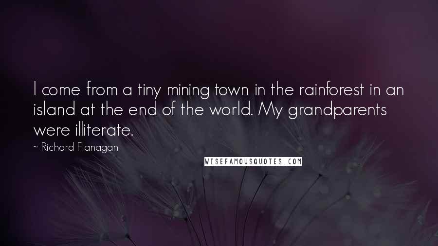 Richard Flanagan Quotes: I come from a tiny mining town in the rainforest in an island at the end of the world. My grandparents were illiterate.