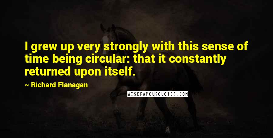 Richard Flanagan Quotes: I grew up very strongly with this sense of time being circular: that it constantly returned upon itself.