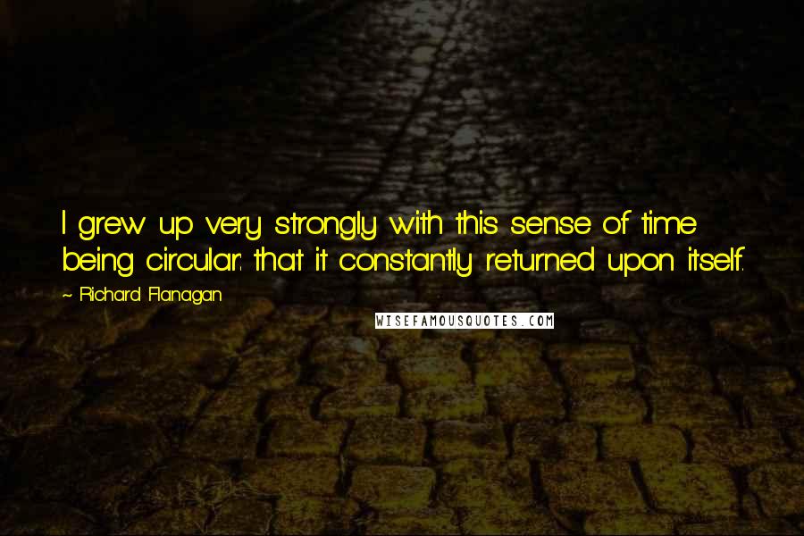 Richard Flanagan Quotes: I grew up very strongly with this sense of time being circular: that it constantly returned upon itself.