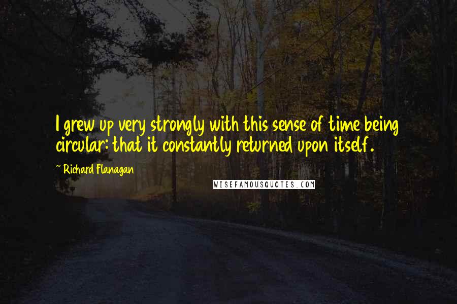 Richard Flanagan Quotes: I grew up very strongly with this sense of time being circular: that it constantly returned upon itself.