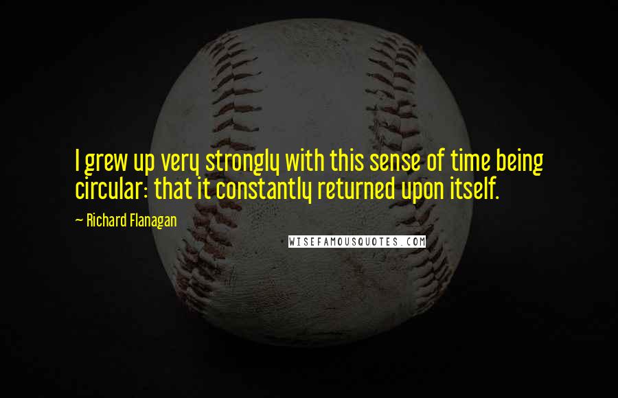 Richard Flanagan Quotes: I grew up very strongly with this sense of time being circular: that it constantly returned upon itself.