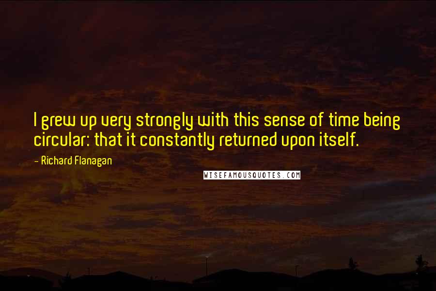 Richard Flanagan Quotes: I grew up very strongly with this sense of time being circular: that it constantly returned upon itself.