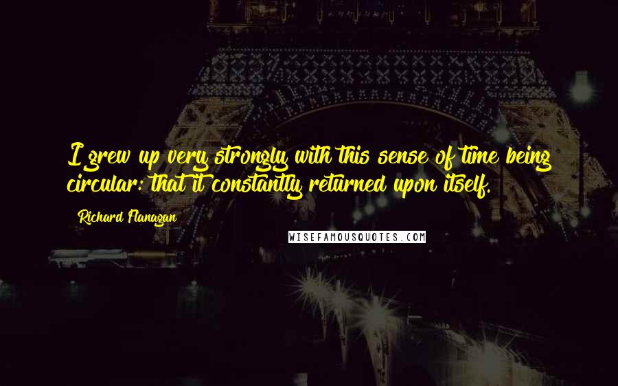 Richard Flanagan Quotes: I grew up very strongly with this sense of time being circular: that it constantly returned upon itself.