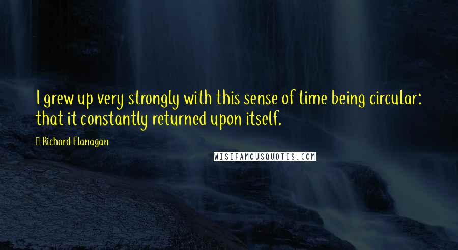Richard Flanagan Quotes: I grew up very strongly with this sense of time being circular: that it constantly returned upon itself.