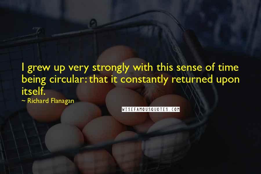 Richard Flanagan Quotes: I grew up very strongly with this sense of time being circular: that it constantly returned upon itself.