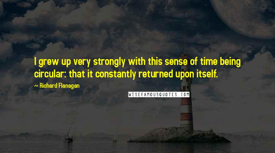 Richard Flanagan Quotes: I grew up very strongly with this sense of time being circular: that it constantly returned upon itself.