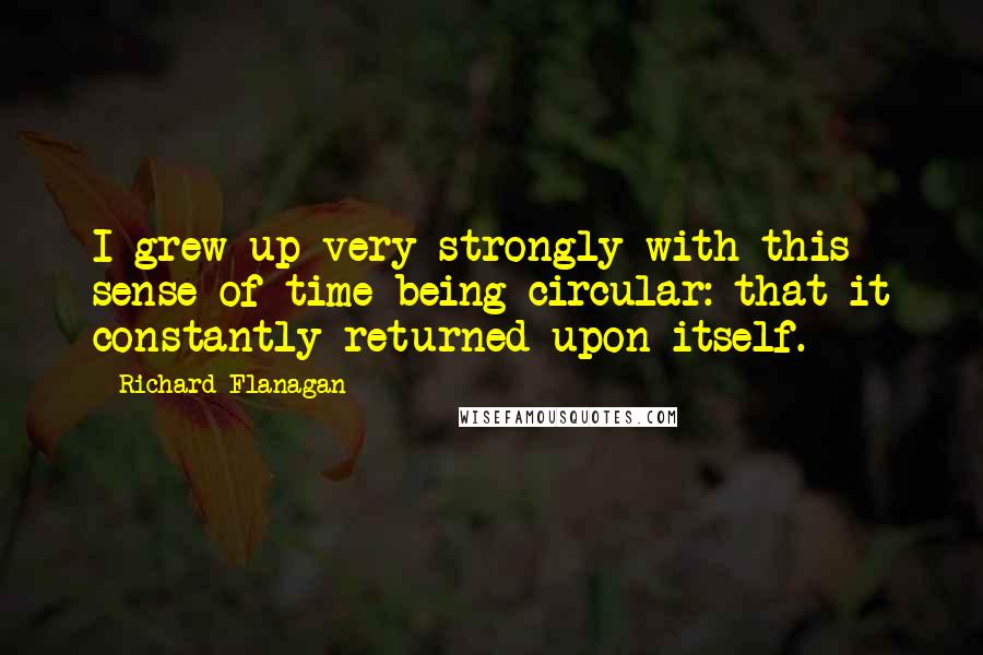 Richard Flanagan Quotes: I grew up very strongly with this sense of time being circular: that it constantly returned upon itself.