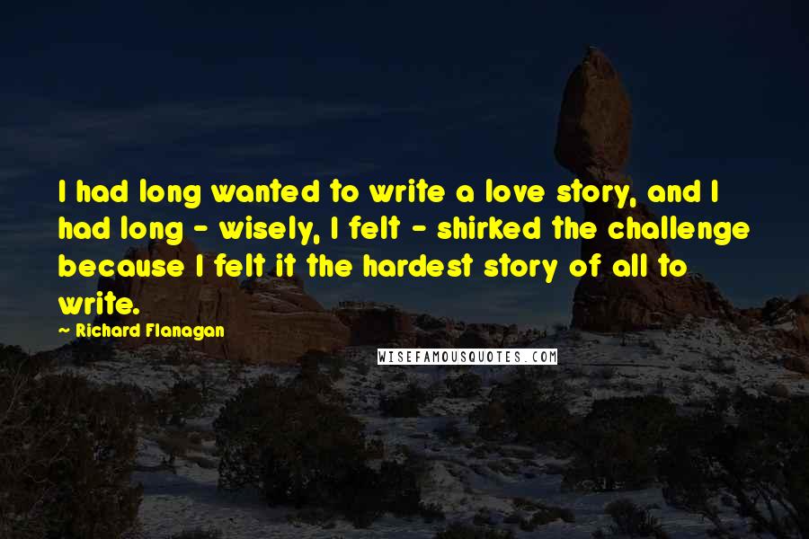 Richard Flanagan Quotes: I had long wanted to write a love story, and I had long - wisely, I felt - shirked the challenge because I felt it the hardest story of all to write.