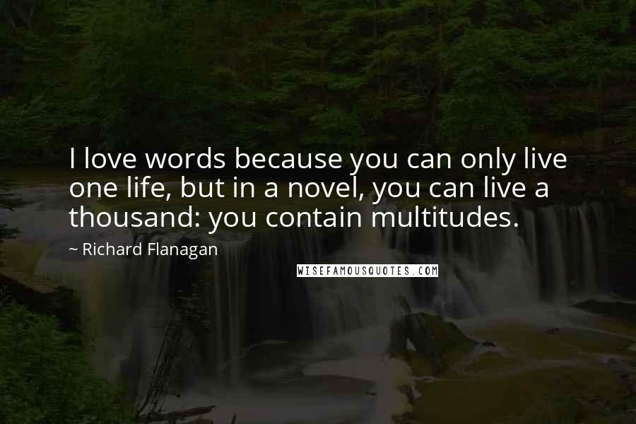 Richard Flanagan Quotes: I love words because you can only live one life, but in a novel, you can live a thousand: you contain multitudes.