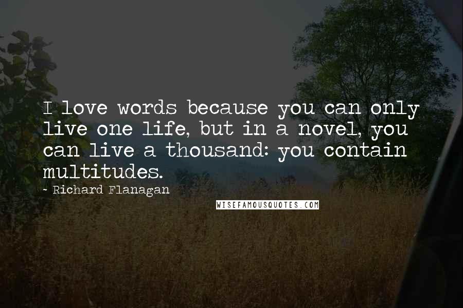 Richard Flanagan Quotes: I love words because you can only live one life, but in a novel, you can live a thousand: you contain multitudes.