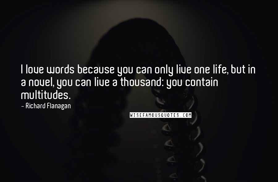 Richard Flanagan Quotes: I love words because you can only live one life, but in a novel, you can live a thousand: you contain multitudes.