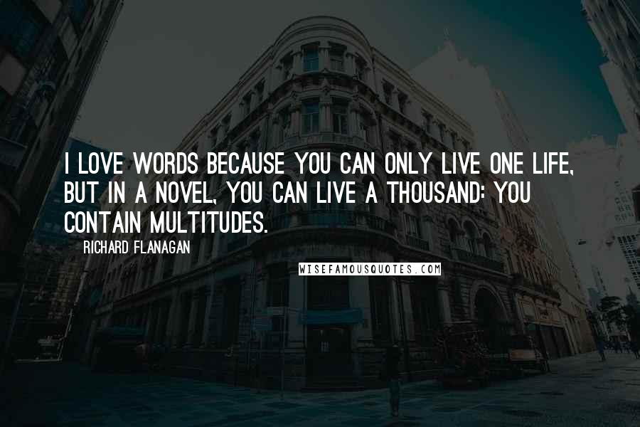 Richard Flanagan Quotes: I love words because you can only live one life, but in a novel, you can live a thousand: you contain multitudes.