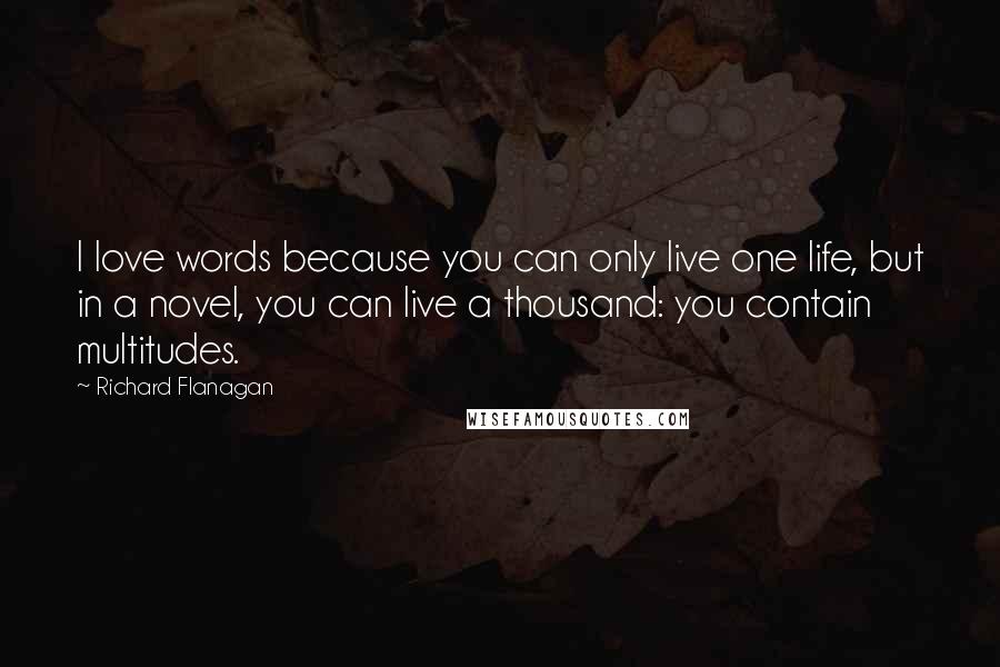 Richard Flanagan Quotes: I love words because you can only live one life, but in a novel, you can live a thousand: you contain multitudes.