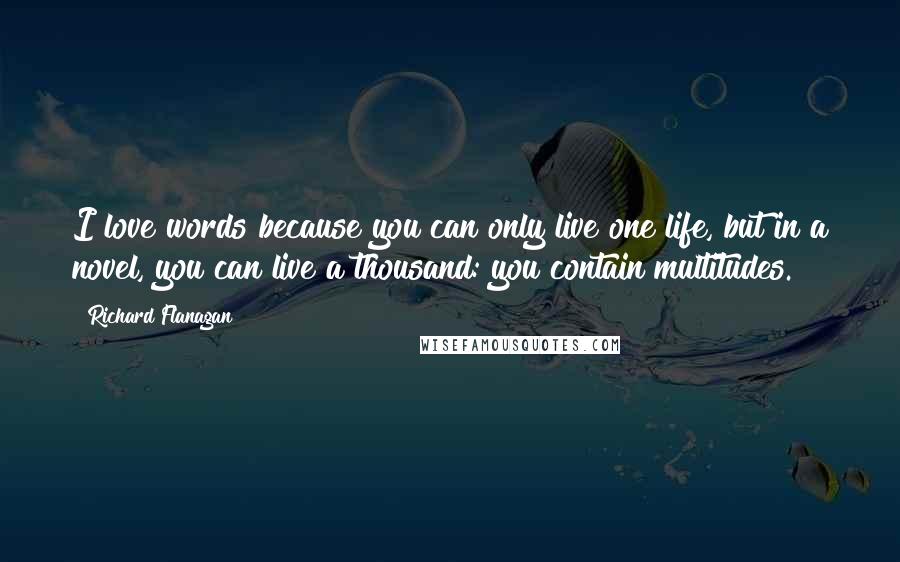 Richard Flanagan Quotes: I love words because you can only live one life, but in a novel, you can live a thousand: you contain multitudes.