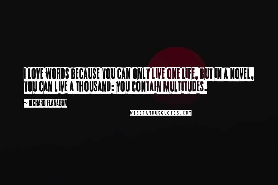 Richard Flanagan Quotes: I love words because you can only live one life, but in a novel, you can live a thousand: you contain multitudes.