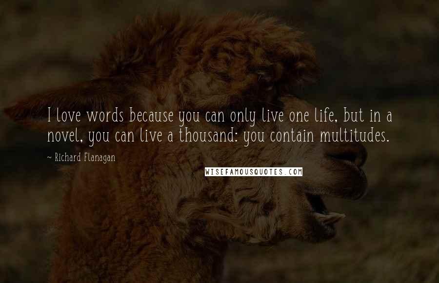 Richard Flanagan Quotes: I love words because you can only live one life, but in a novel, you can live a thousand: you contain multitudes.