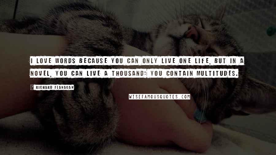 Richard Flanagan Quotes: I love words because you can only live one life, but in a novel, you can live a thousand: you contain multitudes.