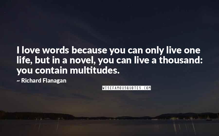 Richard Flanagan Quotes: I love words because you can only live one life, but in a novel, you can live a thousand: you contain multitudes.