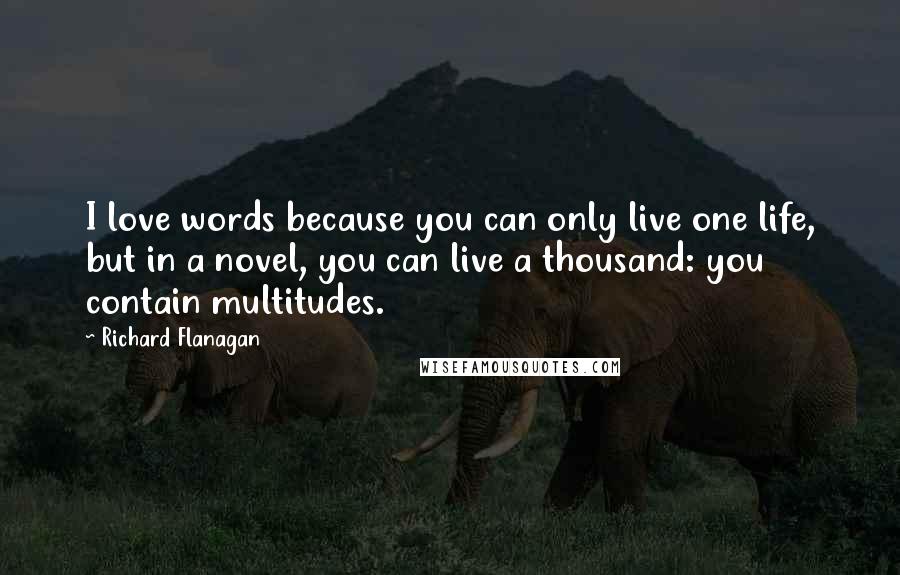 Richard Flanagan Quotes: I love words because you can only live one life, but in a novel, you can live a thousand: you contain multitudes.