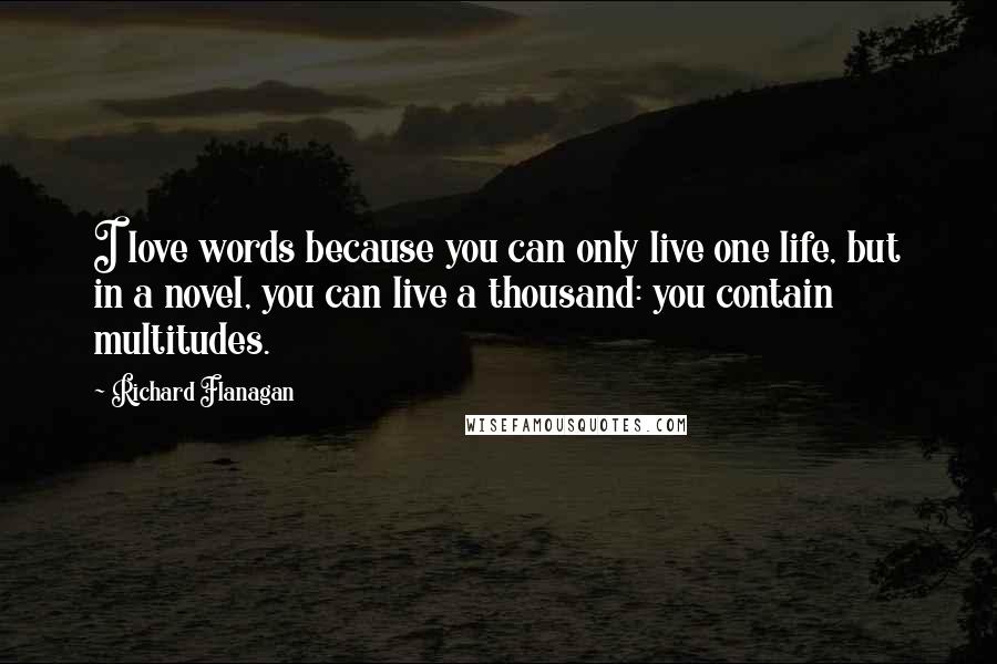 Richard Flanagan Quotes: I love words because you can only live one life, but in a novel, you can live a thousand: you contain multitudes.