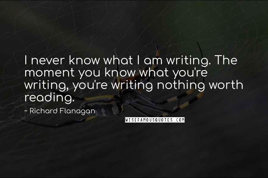 Richard Flanagan Quotes: I never know what I am writing. The moment you know what you're writing, you're writing nothing worth reading.