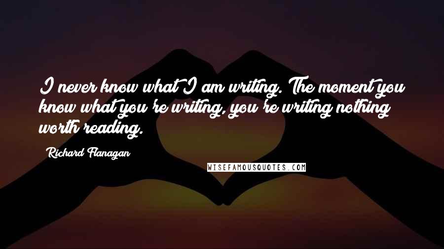Richard Flanagan Quotes: I never know what I am writing. The moment you know what you're writing, you're writing nothing worth reading.