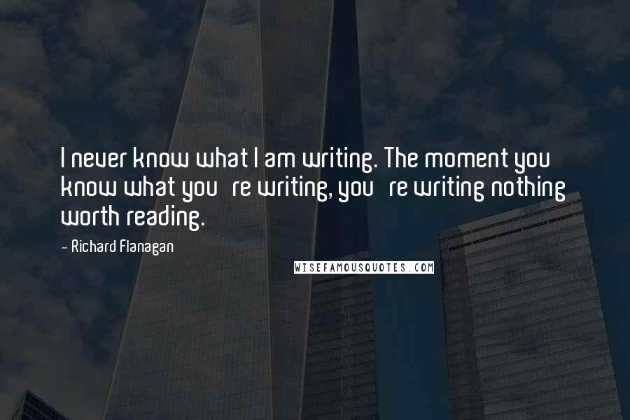 Richard Flanagan Quotes: I never know what I am writing. The moment you know what you're writing, you're writing nothing worth reading.