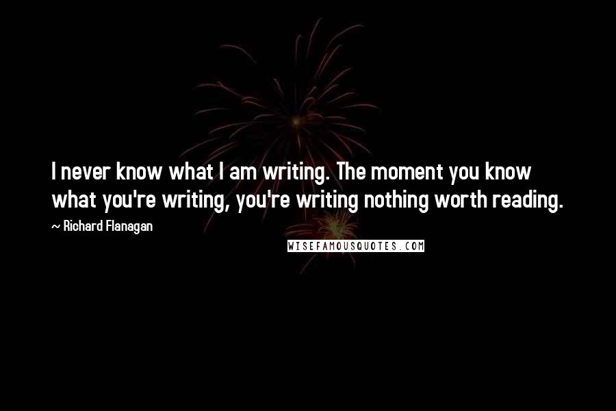 Richard Flanagan Quotes: I never know what I am writing. The moment you know what you're writing, you're writing nothing worth reading.