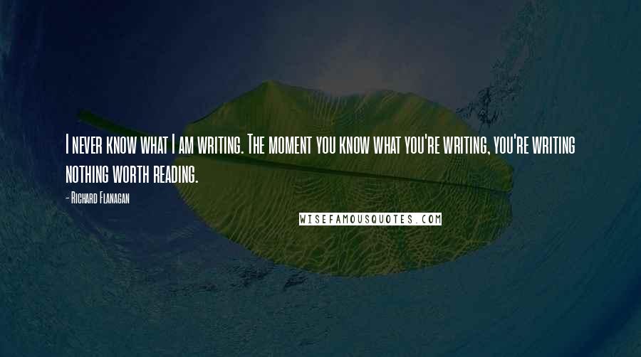 Richard Flanagan Quotes: I never know what I am writing. The moment you know what you're writing, you're writing nothing worth reading.
