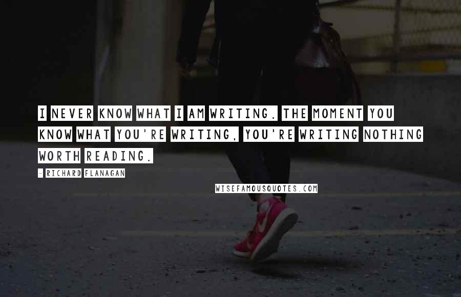 Richard Flanagan Quotes: I never know what I am writing. The moment you know what you're writing, you're writing nothing worth reading.